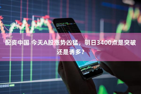 配资中国 今天A股涨势凶猛，明日3400点是突破还是诱多？
