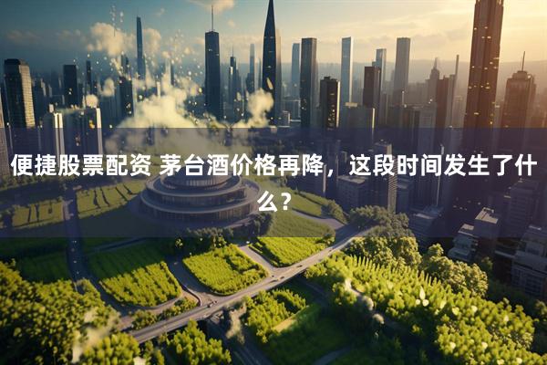 便捷股票配资 茅台酒价格再降，这段时间发生了什么？