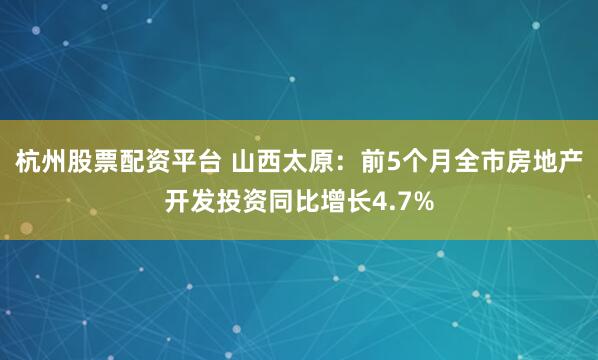 杭州股票配资平台 山西太原：前5个月全市房地产开发投资同比增长4.7%
