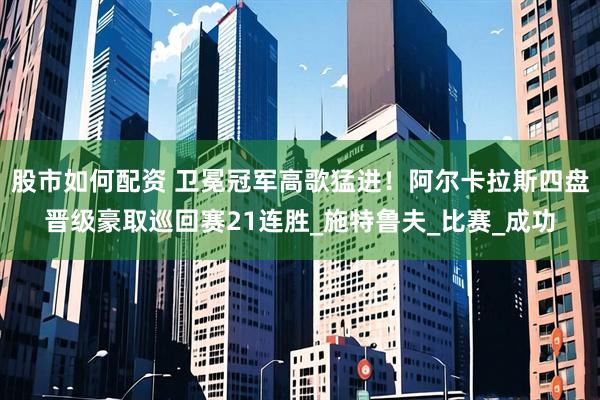 股市如何配资 卫冕冠军高歌猛进！阿尔卡拉斯四盘晋级豪取巡回赛21连胜_施特鲁夫_比赛_成功