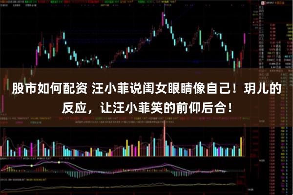 股市如何配资 汪小菲说闺女眼睛像自己！玥儿的反应，让汪小菲笑的前仰后合！