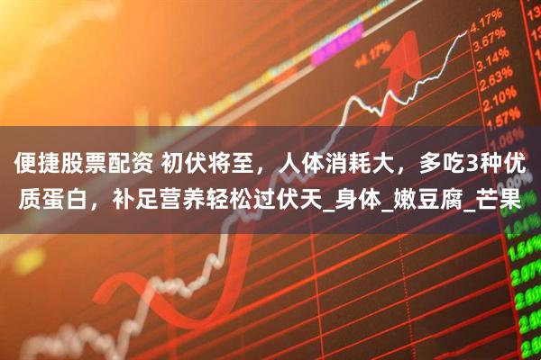 便捷股票配资 初伏将至，人体消耗大，多吃3种优质蛋白，补足营养轻松过伏天_身体_嫩豆腐_芒果