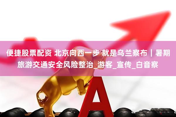 便捷股票配资 北京向西一步 就是乌兰察布｜暑期旅游交通安全风险整治_游客_宣传_白音察