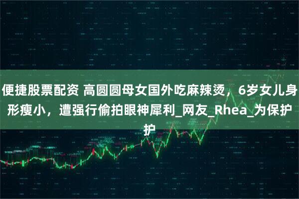 便捷股票配资 高圆圆母女国外吃麻辣烫，6岁女儿身形瘦小，遭强行偷拍眼神犀利_网友_Rhea_为保护