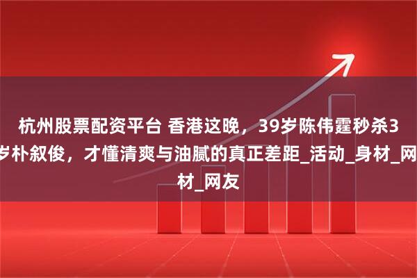 杭州股票配资平台 香港这晚，39岁陈伟霆秒杀36岁朴叙俊，才懂清爽与油腻的真正差距_活动_身材_网友