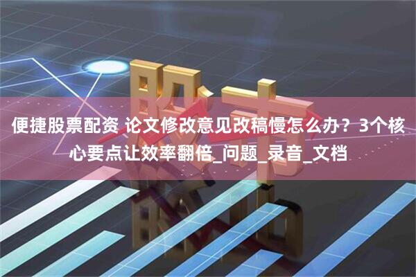 便捷股票配资 论文修改意见改稿慢怎么办？3个核心要点让效率翻倍_问题_录音_文档