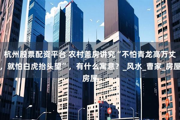 杭州股票配资平台 农村盖房讲究“不怕青龙高万丈，就怕白虎抬头望”，有什么寓意？_风水_曹家_房屋
