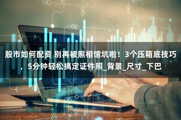股市如何配资 别再被照相馆坑啦！3个压箱底技巧，5分钟轻松搞定证件照_背景_尺寸_下巴