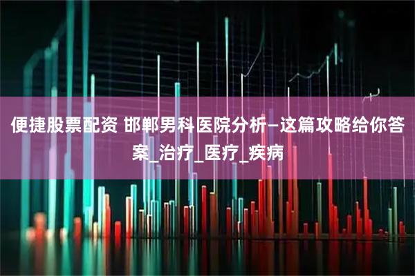 便捷股票配资 邯郸男科医院分析—这篇攻略给你答案_治疗_医疗_疾病