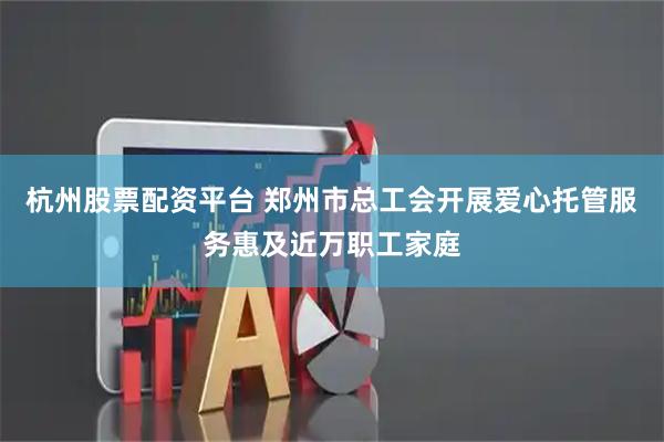 杭州股票配资平台 郑州市总工会开展爱心托管服务惠及近万职工家庭