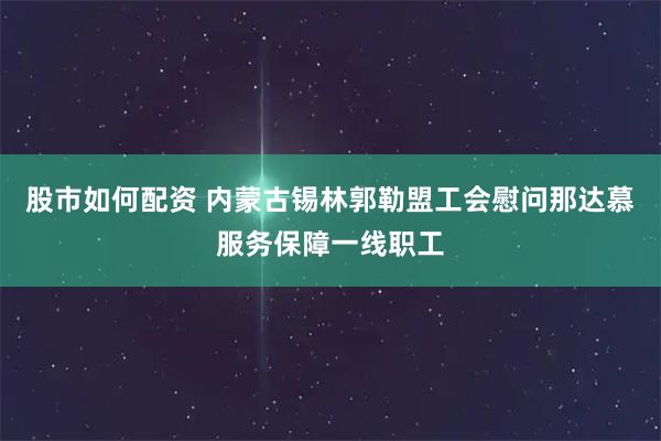 股市如何配资 内蒙古锡林郭勒盟工会慰问那达慕服务保障一线职工