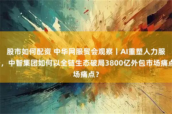 股市如何配资 中华网服贸会观察丨AI重塑人力服务，中智集团如何以全链生态破局3800亿外包市场痛点？