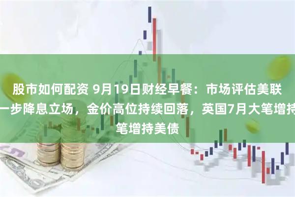 股市如何配资 9月19日财经早餐：市场评估美联储进一步降息立场，金价高位持续回落，英国7月大笔增持美债
