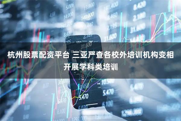 杭州股票配资平台 三亚严查各校外培训机构变相开展学科类培训