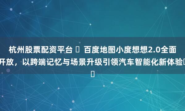 杭州股票配资平台 ​百度地图小度想想2.0全面开放，以跨端记忆与场景升级引领汽车智能化新体验​