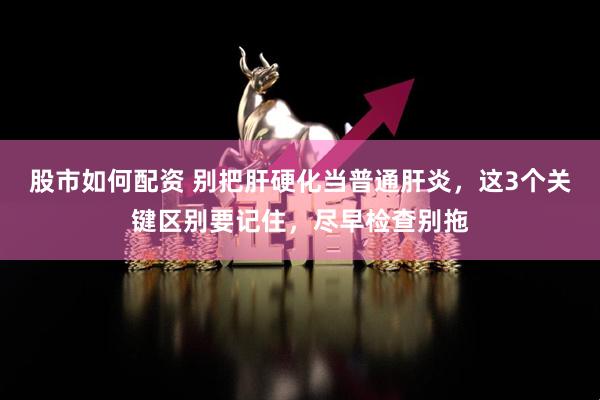 股市如何配资 别把肝硬化当普通肝炎，这3个关键区别要记住，尽早检查别拖
