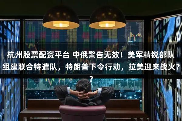 杭州股票配资平台 中俄警告无效！美军精锐部队组建联合特遣队，特朗普下令行动，拉美迎来战火？