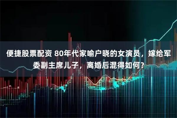 便捷股票配资 80年代家喻户晓的女演员，嫁给军委副主席儿子，离婚后混得如何？
