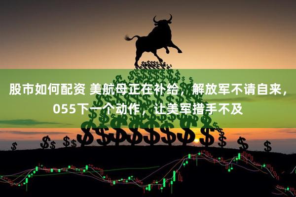 股市如何配资 美航母正在补给，解放军不请自来，055下一个动作，让美军措手不及