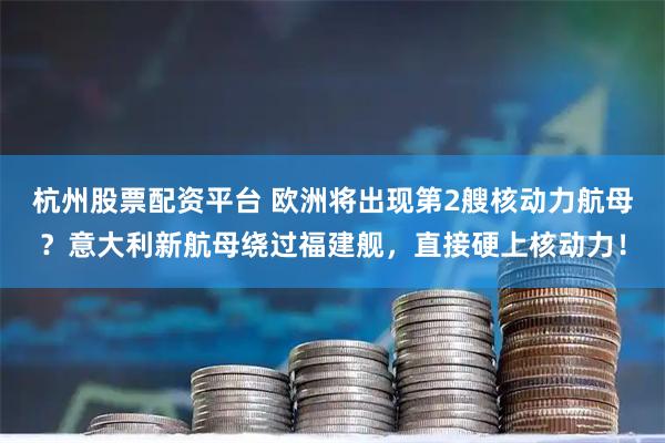 杭州股票配资平台 欧洲将出现第2艘核动力航母？意大利新航母绕过福建舰，直接硬上核动力！