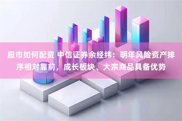 股市如何配资 中信证券余经纬：明年风险资产排序相对靠前，成长板块、大宗商品具备优势