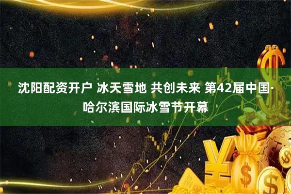 沈阳配资开户 冰天雪地 共创未来 第42届中国·哈尔滨国际冰雪节开幕
