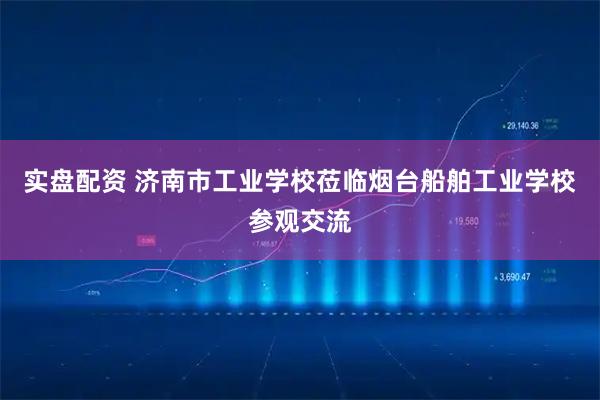 实盘配资 济南市工业学校莅临烟台船舶工业学校参观交流