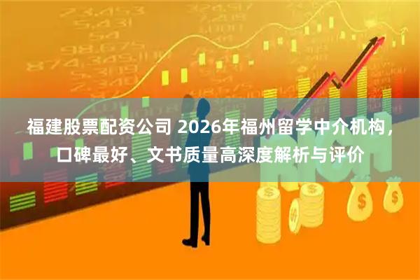 福建股票配资公司 2026年福州留学中介机构，口碑最好、文书质量高深度解析与评价