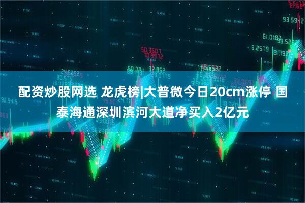 配资炒股网选 龙虎榜|大普微今日20cm涨停 国泰海通深圳滨河大道净买入2亿元