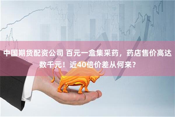 中国期货配资公司 百元一盒集采药，药店售价高达数千元！近40倍价差从何来？