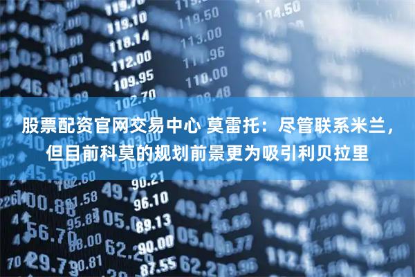 股票配资官网交易中心 莫雷托：尽管联系米兰，但目前科莫的规划前景更为吸引利贝拉里