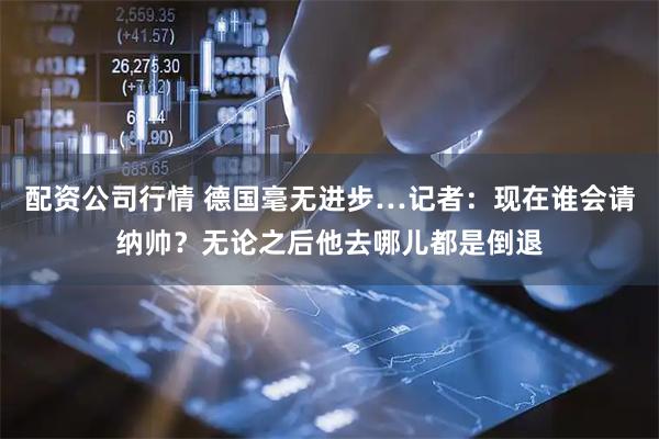 配资公司行情 德国毫无进步…记者：现在谁会请纳帅？无论之后他去哪儿都是倒退
