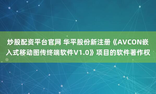 炒股配资平台官网 华平股份新注册《AVCON嵌入式移动图传终端软件V1.0》项目的软件著作权