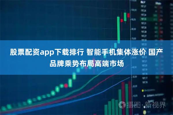股票配资app下载排行 智能手机集体涨价 国产品牌乘势布局高端市场