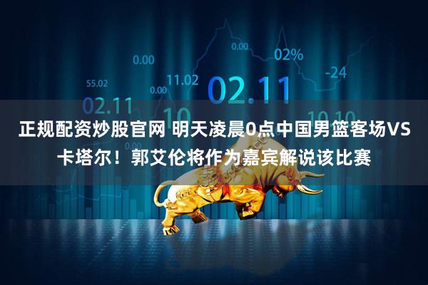 正规配资炒股官网 明天凌晨0点中国男篮客场VS卡塔尔！郭艾伦将作为嘉宾解说该比赛